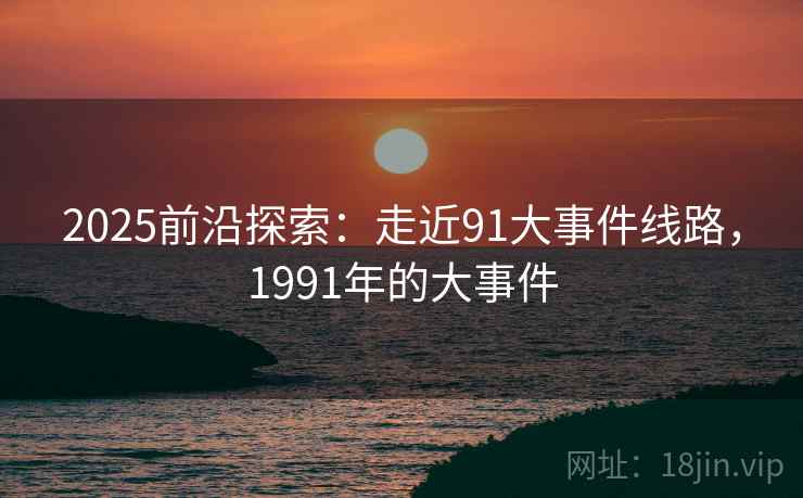 2025前沿探索：走近91大事件线路，1991年的大事件  第1张