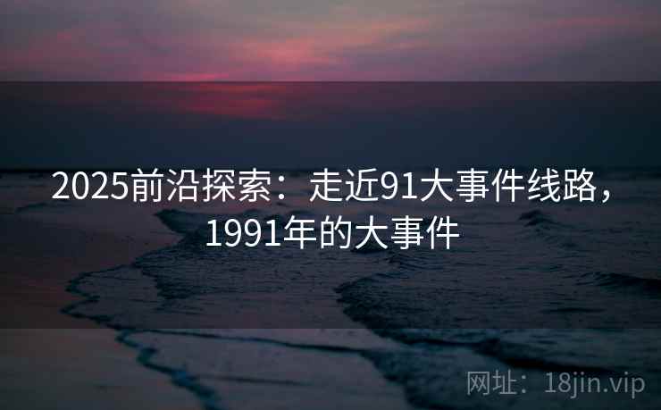 2025前沿探索：走近91大事件线路，1991年的大事件  第2张