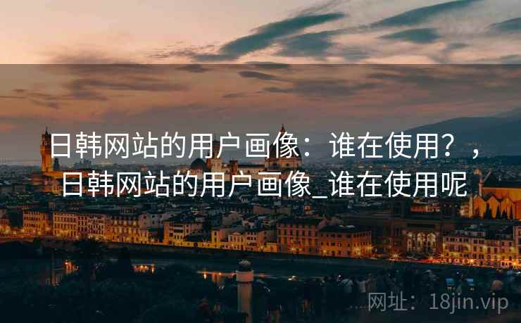 日韩网站的用户画像:谁在使用?,日韩网站的用户画像_谁在使用呢 第2张 日韩网站的用户画像:谁在使用?,日韩网站的用户画像_谁在使用呢 第2张