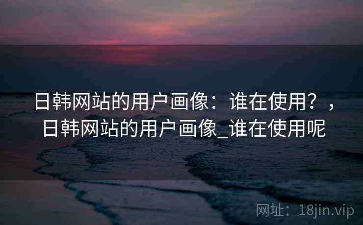 日韩网站的用户画像:谁在使用?,日韩网站的用户画像_谁在使用呢 第1张 日韩网站的用户画像:谁在使用?,日韩网站的用户画像_谁在使用呢 第1张