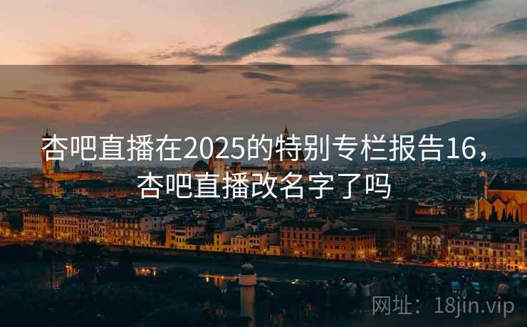 杏吧直播在2025的特别专栏报告16，杏吧直播改名字了吗  第1张